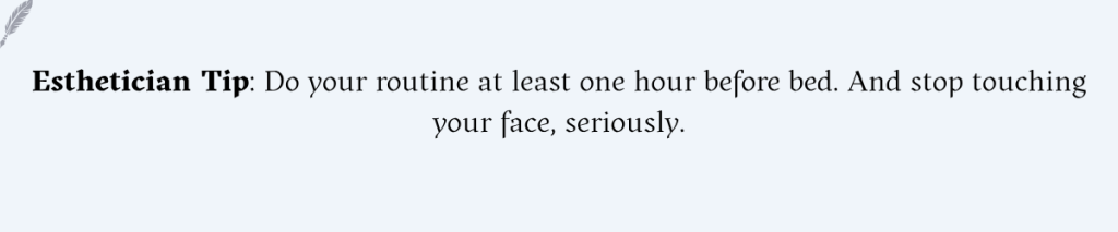 Esthetician Tip: Do your routine at least one hour before bed. And stop touching your face, seriously.